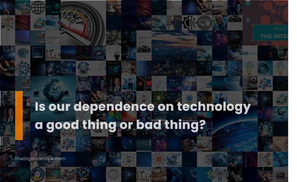 Is Our Dependence On Technology A Good Thing Or Bad Thing?