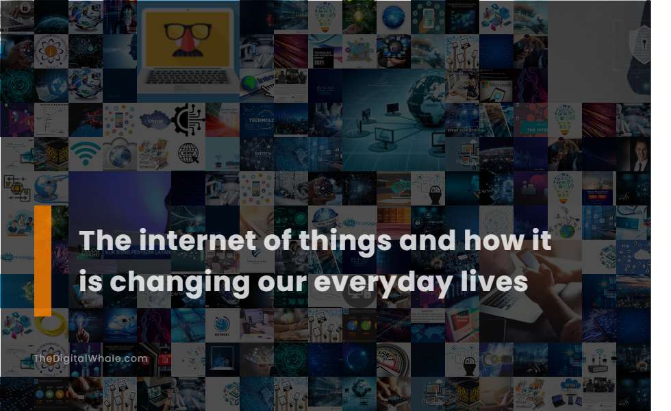 The Internet of Things and How It Is Changing Our Everyday Lives